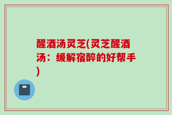 醒酒汤灵芝(灵芝醒酒汤：缓解宿醉的好帮手)
