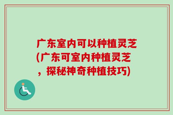 广东室内可以种植灵芝(广东可室内种植灵芝，探秘神奇种植技巧)