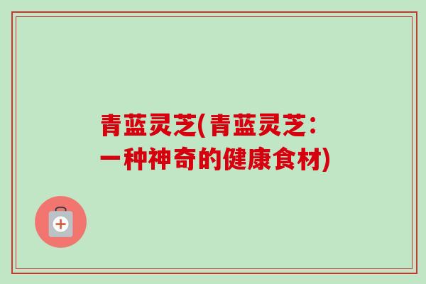 青蓝灵芝(青蓝灵芝:一种神奇的健康食材) 青蓝灵芝(青蓝灵芝:一种神奇的健康食材)