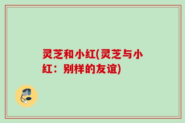 灵芝和小红(灵芝与小红：别样的友谊)