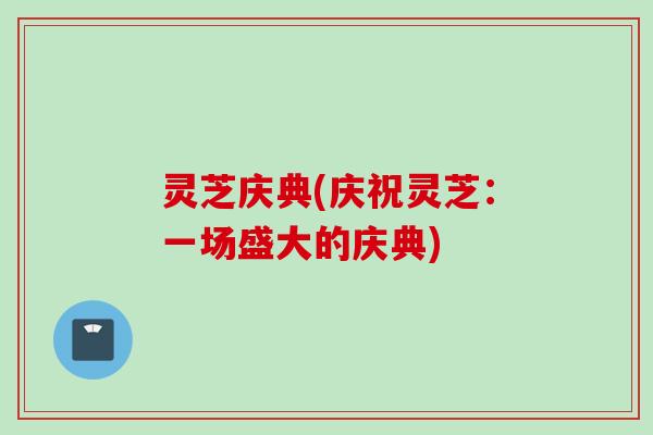 灵芝庆典(庆祝灵芝:一场盛大的庆典) 灵芝庆典(庆祝灵芝:一场盛大的庆典)