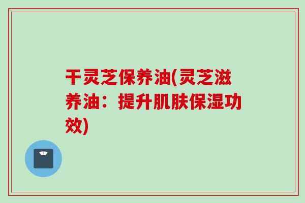 干灵芝保养油(灵芝滋养油：提升肌肤保湿功效)