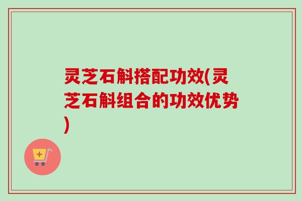 灵芝石斛搭配功效(灵芝石斛组合的功效优势) 灵芝石斛搭配功效(灵芝石斛组合的功效优势)