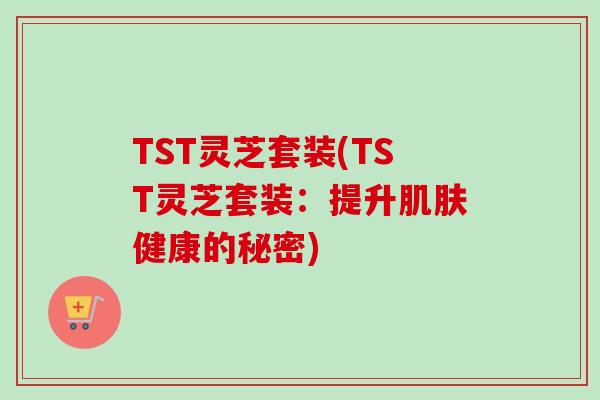 TST灵芝套装(TST灵芝套装：提升肌肤健康的秘密)