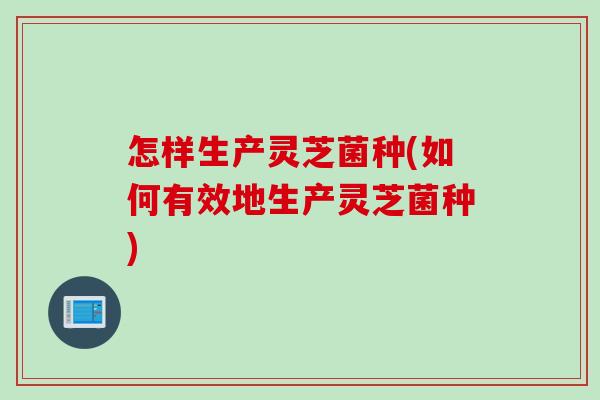 怎样生产灵芝菌种(如何有效地生产灵芝菌种)