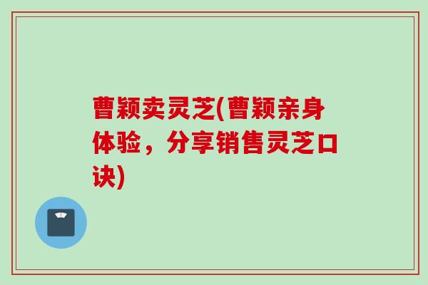 曹颖卖灵芝(曹颖亲身体验，分享销售灵芝口诀)