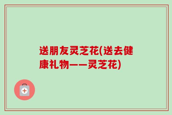 送朋友灵芝花(送去健康礼物——灵芝花)