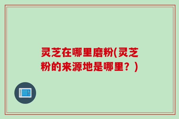 灵芝在哪里磨粉(灵芝粉的来源地是哪里？)