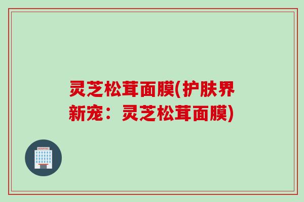 灵芝松茸面膜(护肤界新宠：灵芝松茸面膜)