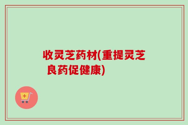 收灵芝药材(重提灵芝 良药促健康)