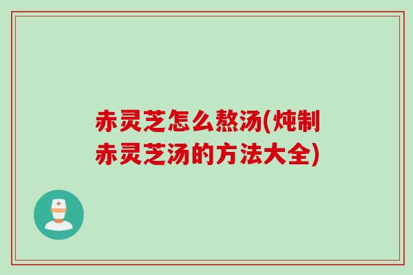 赤灵芝怎么熬汤(炖制赤灵芝汤的方法大全)