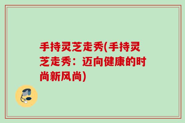 手持灵芝走秀(手持灵芝走秀：迈向健康的时尚新风尚)