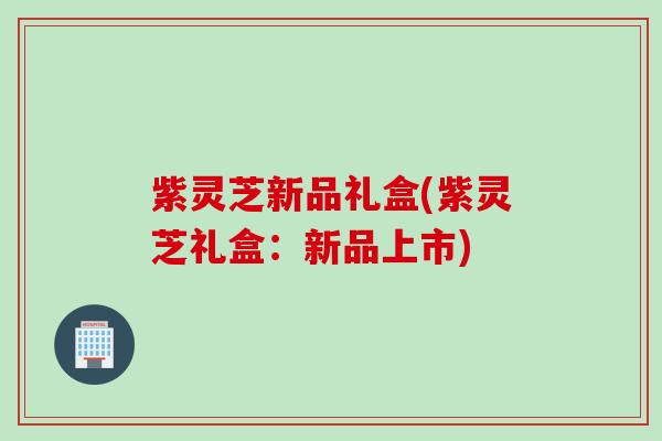 紫灵芝新品礼盒(紫灵芝礼盒:新品上市) 紫灵芝新品礼盒(紫灵芝礼盒:新品上市)