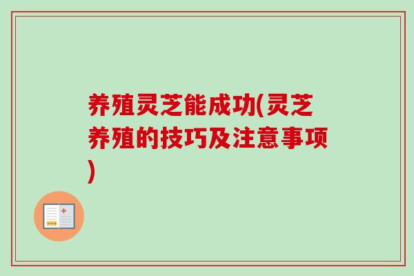 养殖灵芝能成功(灵芝养殖的技巧及注意事项)