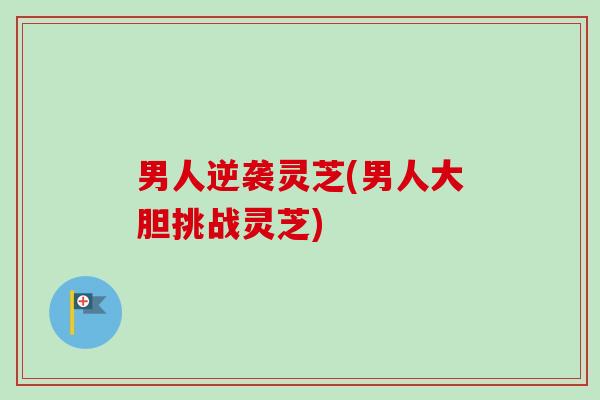 男人逆袭灵芝(男人大胆挑战灵芝)