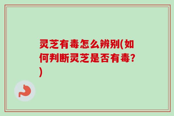 灵芝有毒怎么辨别(如何判断灵芝是否有毒？)