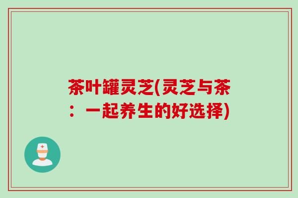 茶叶罐灵芝(灵芝与茶：一起养生的好选择)