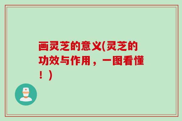 画灵芝的意义(灵芝的功效与作用，一图看懂！)