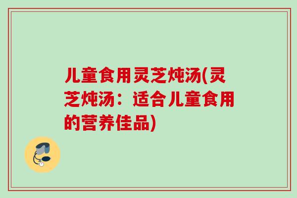 儿童食用灵芝炖汤(灵芝炖汤：适合儿童食用的营养佳品)