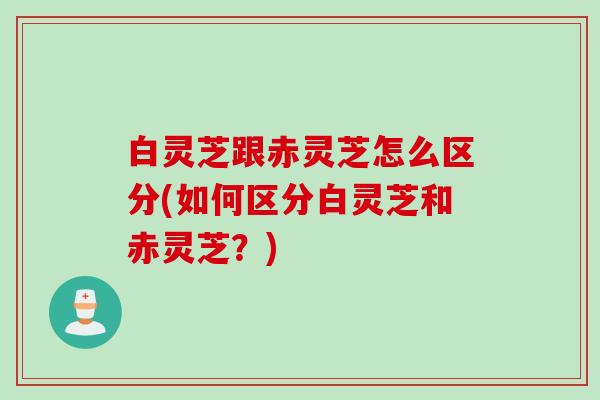 白灵芝跟赤灵芝怎么区分(如何区分白灵芝和赤灵芝？)