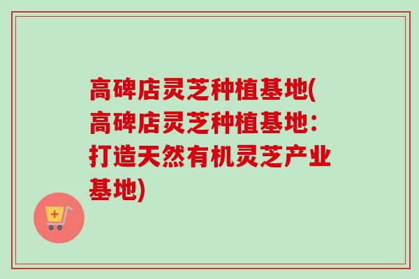 高碑店灵芝种植基地(高碑店灵芝种植基地：打造天然有机灵芝产业基地)