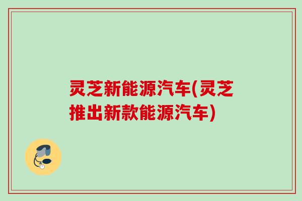 灵芝新能源汽车(灵芝推出新款能源汽车)