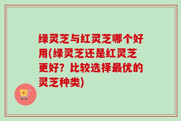 绿灵芝与红灵芝哪个好用(绿灵芝还是红灵芝更好？比较选择优的灵芝种类)