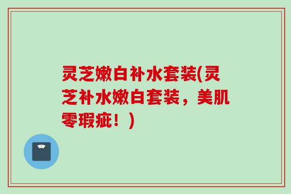灵芝嫩白补水套装(灵芝补水嫩白套装，美肌零瑕疵！)