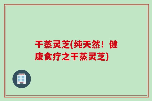 干蒸灵芝(纯天然！健康食疗之干蒸灵芝)