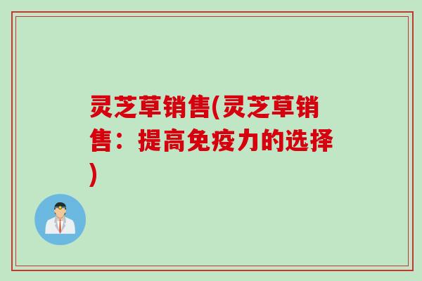 灵芝草销售(灵芝草销售：提高免疫力的选择)