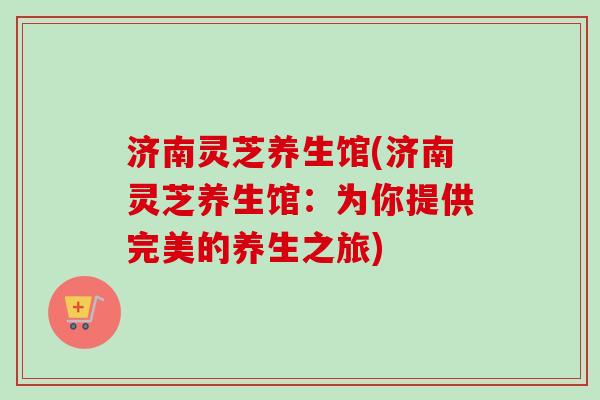 济南灵芝养生馆(济南灵芝养生馆：为你提供完美的养生之旅)