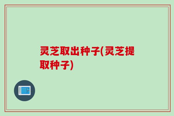 灵芝取出种子(灵芝提取种子) 灵芝取出种子(灵芝提取种子)