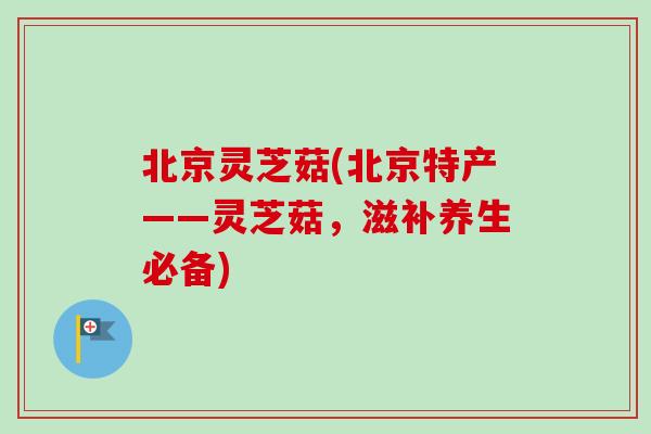 北京灵芝菇(北京特产——灵芝菇，滋补养生必备)