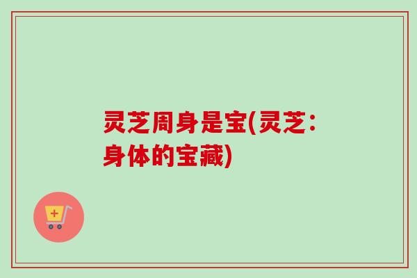 灵芝周身是宝(灵芝：身体的宝藏)