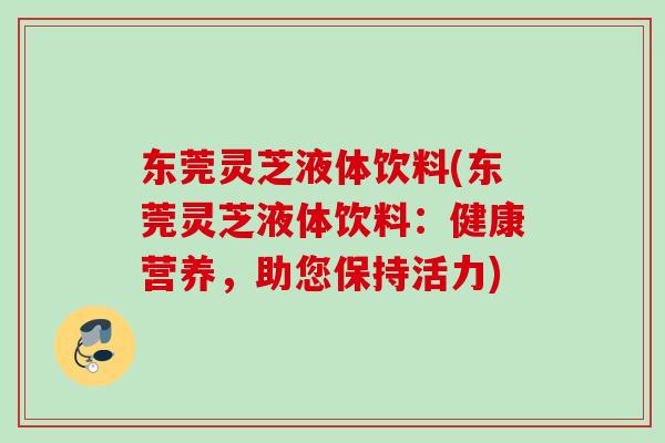 东莞灵芝液体饮料(东莞灵芝液体饮料：健康营养，助您保持活力)