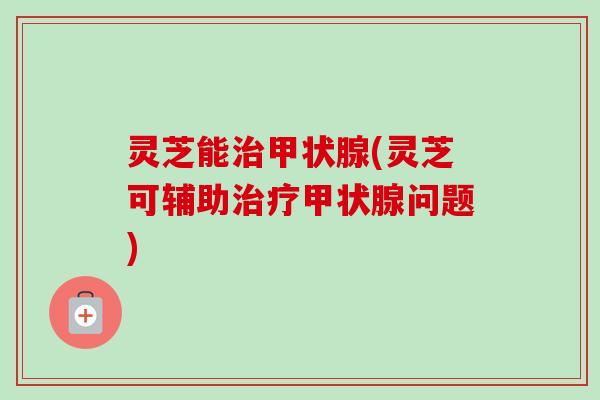 灵芝能治甲状腺(灵芝可辅助治疗甲状腺问题)