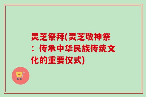 灵芝祭拜(灵芝敬神祭：传承中华民族传统文化的重要仪式)