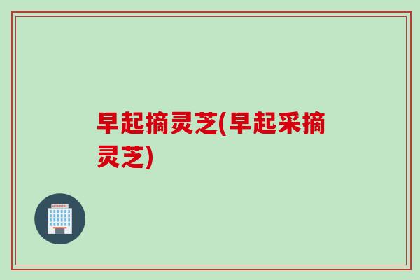 早起摘灵芝(早起采摘灵芝)