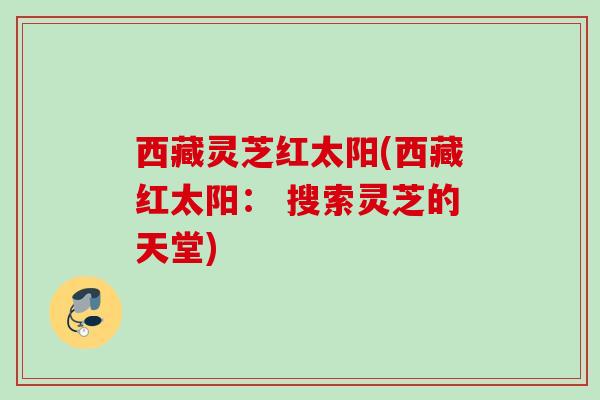 西藏灵芝红太阳(西藏红太阳: 搜索灵芝的天堂) 西藏灵芝红太阳(西藏红太阳: 搜索灵芝的天堂)