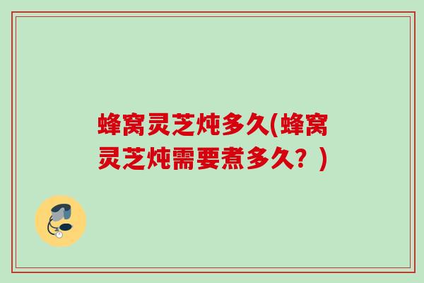 蜂窝灵芝炖多久(蜂窝灵芝炖需要煮多久？)