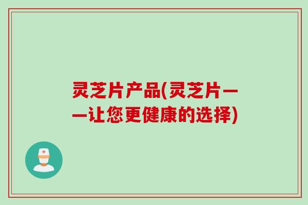 灵芝片产品(灵芝片——让您更健康的选择)