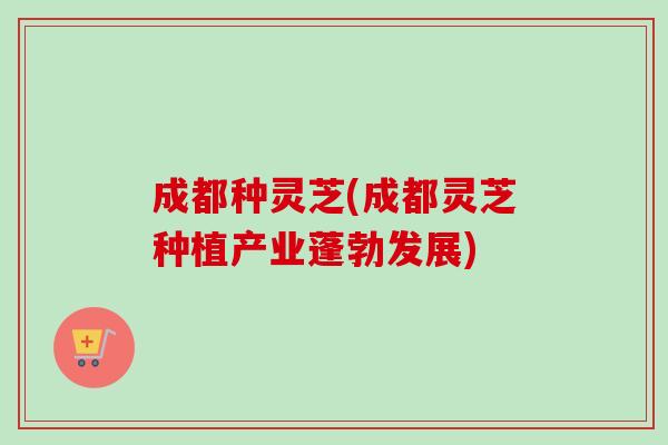 成都种灵芝(成都灵芝种植产业蓬勃发展)