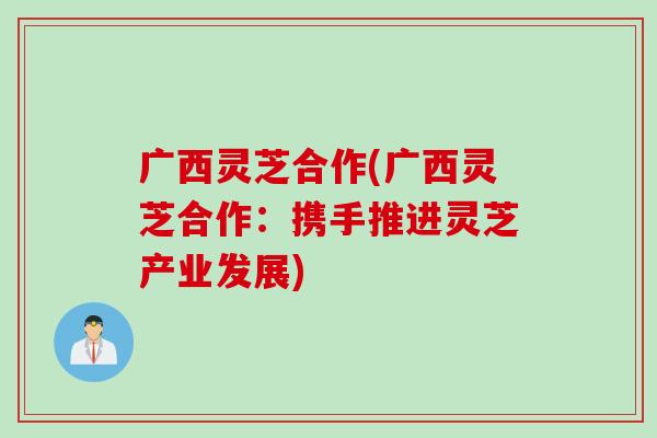 广西灵芝合作(广西灵芝合作：携手推进灵芝产业发展)