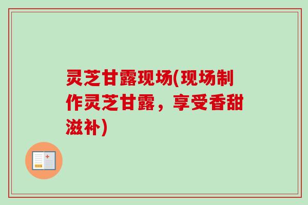 灵芝甘露现场(现场制作灵芝甘露，享受香甜滋补)