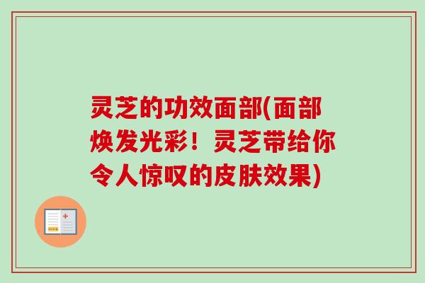 灵芝的功效面部(面部焕发光彩！灵芝带给你令人惊叹的皮肤效果)