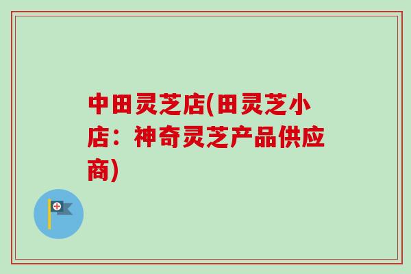 中田灵芝店(田灵芝小店：神奇灵芝产品供应商)