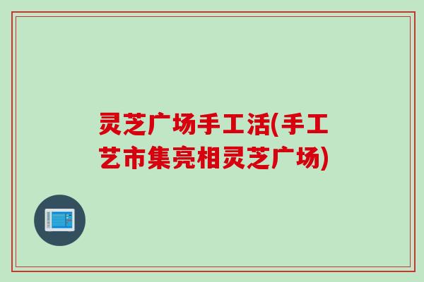 灵芝广场手工活(手工艺市集亮相灵芝广场) 灵芝广场手工活(手工艺市集亮相灵芝广场)