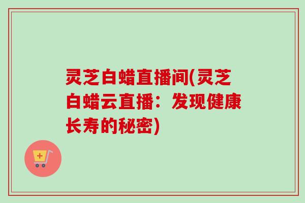 灵芝白蜡直播间(灵芝白蜡云直播：发现健康长寿的秘密)