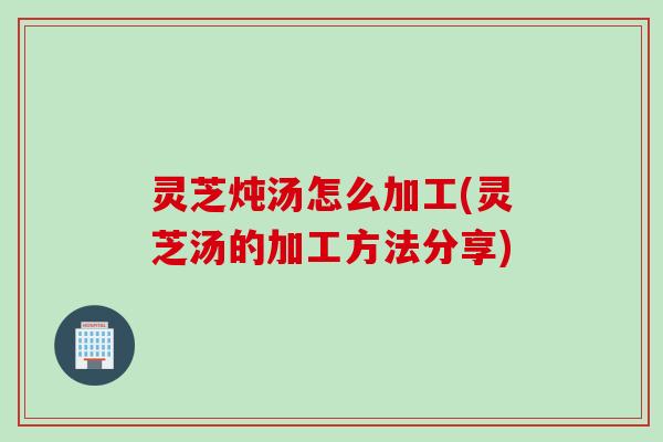 灵芝炖汤怎么加工(灵芝汤的加工方法分享) 灵芝炖汤怎么加工(灵芝汤的加工方法分享)