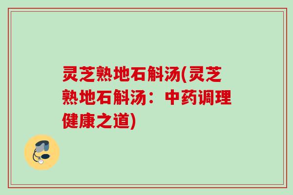 灵芝熟地石斛汤(灵芝熟地石斛汤：中药调理健康之道)